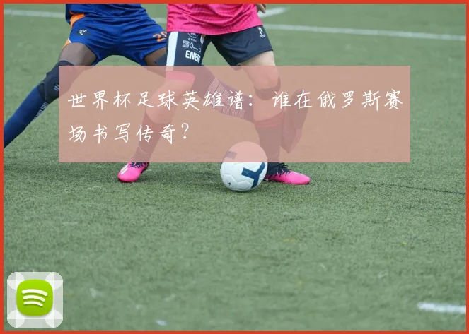世界杯足球英雄谱：谁在俄罗斯赛场书写传奇？