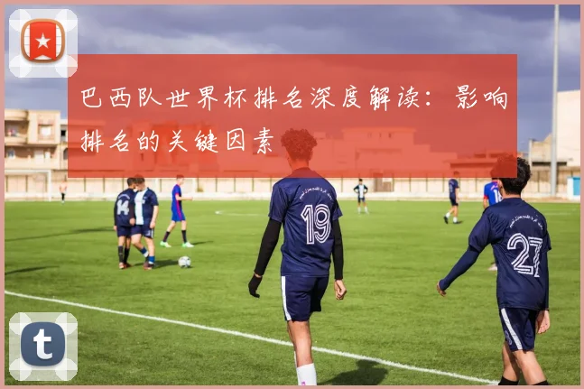 巴西队世界杯排名深度解读：影响排名的关键因素