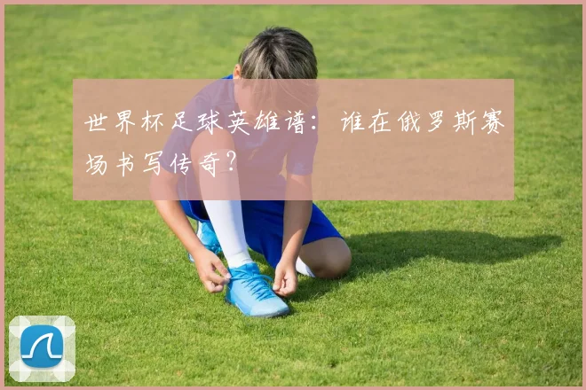 世界杯足球英雄谱：谁在俄罗斯赛场书写传奇？