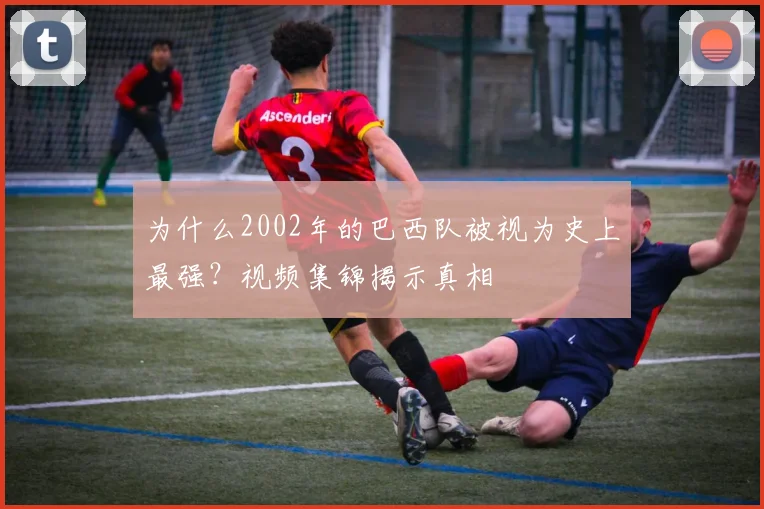 为什么2002年的巴西队被视为史上最强？视频集锦揭示真相