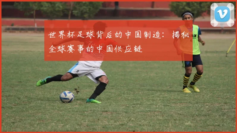 世界杯足球背后的中国制造：揭秘全球赛事的中国供应链
