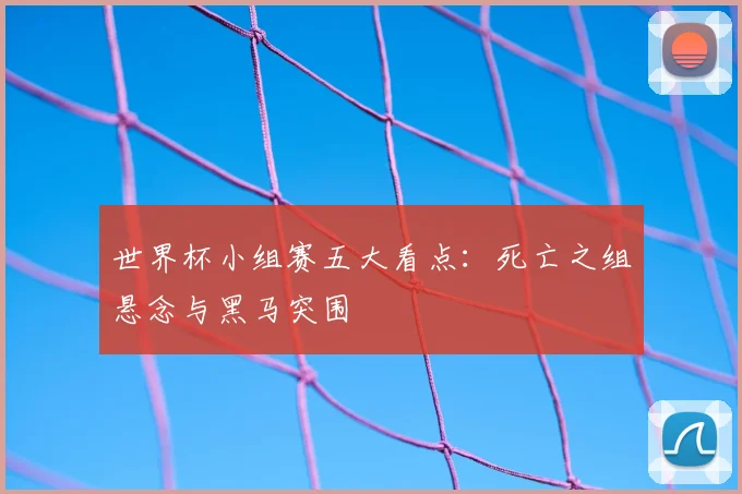 世界杯小组赛五大看点：死亡之组悬念与黑马突围