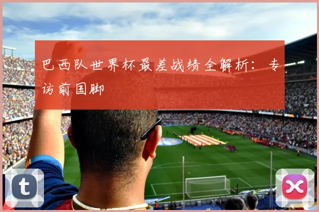 巴西队世界杯最差战绩全解析：专访前国脚